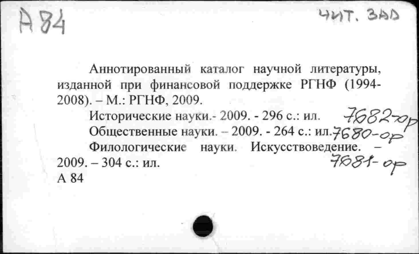 ﻿№4
Чит,
Аннотированный каталог научной литературы, изданной при финансовой поддержке РГНФ (1994-2008). - М.: РГНФ, 2009.
Исторические науки,- 2009. - 296 с.: ил.
Общественные науки. - 2009. - 264 с.:
Филологические науки Искусствоведение. -2009. - 304 с.: ил.
А 84	1